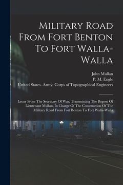 portada Military Road From Fort Benton To Fort Walla-walla: Letter From The Secretary Of War, Transmitting The Report Of Lieutenant Mullan, In Charge Of The C
