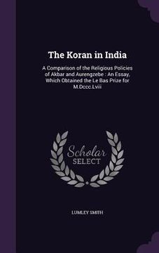 portada The Koran in India: A Comparison of the Religious Policies of Akbar and Aurengzebe: An Essay, Which Obtained the Le Bas Prize for M.Dccc.L