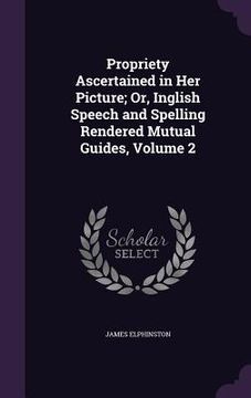 portada Propriety Ascertained in Her Picture; Or, Inglish Speech and Spelling Rendered Mutual Guides, Volume 2 (en Inglés)