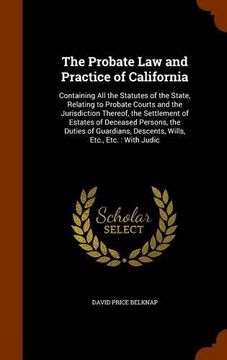 portada The Probate Law and Practice of California: Containing All the Statutes of the State, Relating to Probate Courts and the Jurisdiction Thereof, the ... Descents, Wills, Etc., Etc. : With Judic