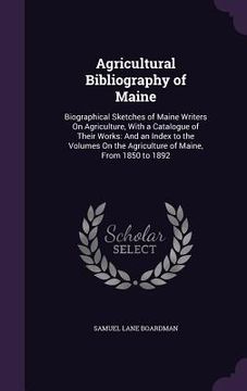 portada Agricultural Bibliography of Maine: Biographical Sketches of Maine Writers On Agriculture, With a Catalogue of Their Works: And an Index to the Volume