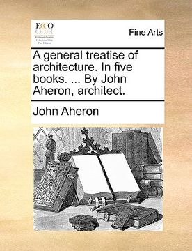 portada a general treatise of architecture. in five books. ... by john aheron, architect. (en Inglés)