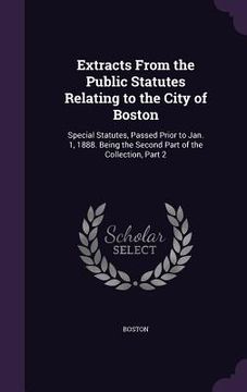 portada Extracts From the Public Statutes Relating to the City of Boston: Special Statutes, Passed Prior to Jan. 1, 1888. Being the Second Part of the Collect (en Inglés)