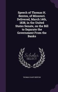 portada Speech of Thomas H. Benton, of Missouri. Delivered, March 14th, 1838, in the United States Senate, on the Bill to Separate the Government From the Ban (en Inglés)