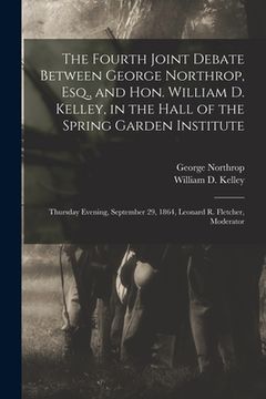 portada The Fourth Joint Debate Between George Northrop, Esq., and Hon. William D. Kelley, in the Hall of the Spring Garden Institute: Thursday Evening, Septe (en Inglés)