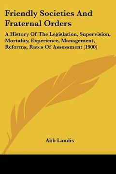 portada friendly societies and fraternal orders: a history of the legislation, supervision, mortality, experience, management, reforms, rates of assessment (1 (en Inglés)