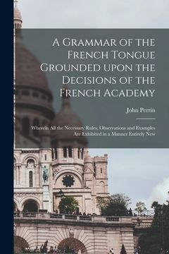 portada A Grammar of the French Tongue Grounded Upon the Decisions of the French Academy [microform]: Wherein All the Necessary Rules, Observations and Exampl (in English)