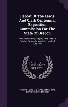 portada Report Of The Lewis And Clark Centennial Exposition Commission For The State Of Oregon: Held At Portland, Oregon, June First To October Fifteenth, Nin (en Inglés)