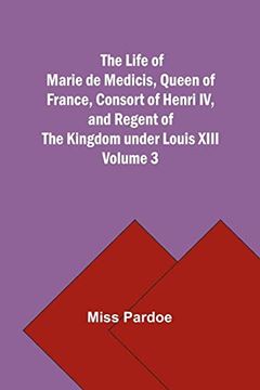 portada The Life of Marie de Medicis, Queen of France, Consort of Henri iv, and Regent of the Kingdom Under Louis Xiii - Volume 3 (en Inglés)