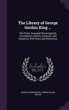 portada The Library of George Gordon King ...: The Prints. Arranged Chronologically According to Schools, Centuries, and Engravers, With Notes and References