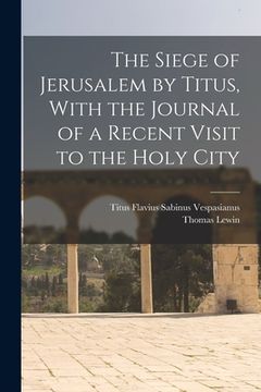portada The Siege of Jerusalem by Titus, With the Journal of a Recent Visit to the Holy City (en Inglés)