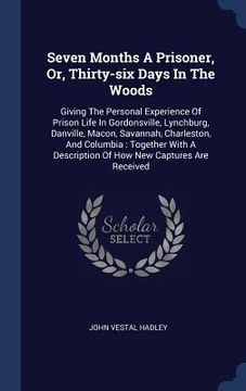 portada Seven Months A Prisoner, Or, Thirty-six Days In The Woods: Giving The Personal Experience Of Prison Life In Gordonsville, Lynchburg, Danville, Macon,