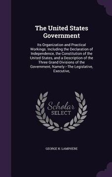 portada The United States Government: Its Organization and Practical Workings. Including the Declaration of Independence, the Constitution of the United Sta