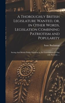 portada A Thoroughly British Legislature Wanted, or, in Other Words, Legislation Combining Patriotism and Popularity [microform]: Seeing That British Public O (en Inglés)