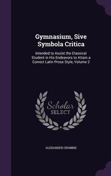 portada Gymnasium, Sive Symbola Critica: Intended to Assist the Classical Student in His Endeavors to Attain a Correct Latin Prose Style, Volume 2 (en Inglés)