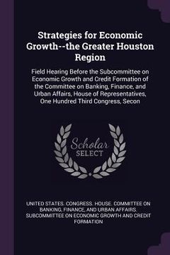 portada Strategies for Economic Growth--the Greater Houston Region: Field Hearing Before the Subcommittee on Economic Growth and Credit Formation of the Commi (en Inglés)