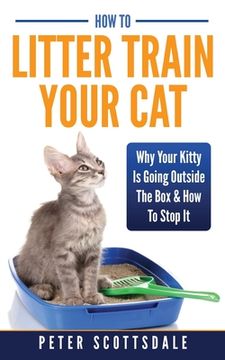portada How To Litter Train Your Cat: Why Your Kitty Is Going Outside The Box & How To Stop It (en Inglés)