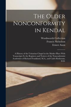 portada The Older Nonconformity in Kendal: A History of the Unitarian Chapel in the Market Place With Transcripts fo the Registers and Notices of the Nonconfo (en Inglés)