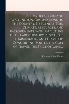 portada All Over Oregon and Washington. Observations on the Country, Its Scenery, Soil, Climate, Resources, and Improvements, With an Outline of Its Early His (in English)