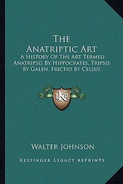 portada the anatriptic art: a history of the art termed anatripsis by hippocrates, tripsis by galen, frictio by celsus (in English)
