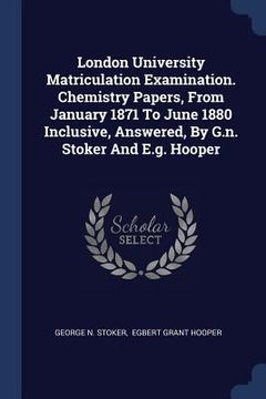 portada London University Matriculation Examination. Chemistry Papers, From January 1871 To June 1880 Inclusive, Answered, By G.n. Stoker And E.g. Hooper (en Inglés)