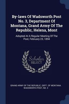 portada By-laws Of Wadsworth Post No. 3, Department Of Montana, Grand Army Of The Republic, Helena, Mont: Adopted At A Regular Meeting Of The Post, February 2 (en Inglés)