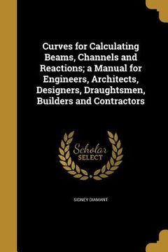portada Curves for Calculating Beams, Channels and Reactions; a Manual for Engineers, Architects, Designers, Draughtsmen, Builders and Contractors (en Inglés)