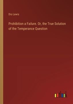 portada Prohibition a Failure. Or, the True Solution of the Temperance Question (en Inglés)