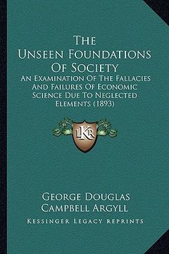 portada the unseen foundations of society: an examination of the fallacies and failures of economic science due to neglected elements (1893) (en Inglés)