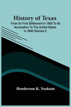 portada History Of Texas; From Its First Settlement In 1685 To Its Annexation To The United States In 1846 (Volume I) (en Inglés)