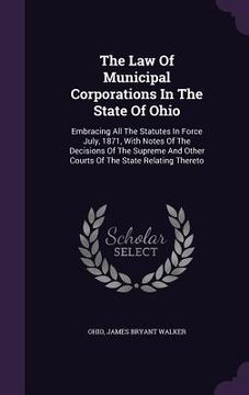 portada The Law Of Municipal Corporations In The State Of Ohio: Embracing All The Statutes In Force July, 1871, With Notes Of The Decisions Of The Supreme And (en Inglés)