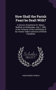 portada How Shall the Parish Feast be Dealt With?: A Sermon, Preached at St. Mary's, Bedford, on Wednesday, July 7, 1858, at the Visitation of the Lord Bishop (en Inglés)