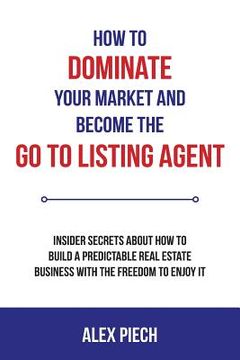 portada How to Dominate Your Market and Become the Go to Listing Agent: Insider Secrets about How to Build a Predictable Real Estate Business with the Freedom
