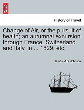 portada change of air, or the pursuit of health; an autumnal excursion through france, switzerland and italy, in ... 1829, etc. second edition (en Inglés)