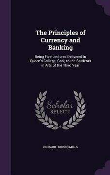 portada The Principles of Currency and Banking: Being Five Lectures Delivered in Queen's College, Cork, to the Students in Arts of the Third Year (en Inglés)