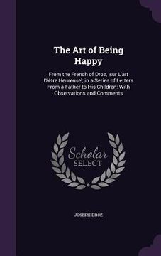 portada The Art of Being Happy: From the French of Droz, 'sur L'art D'être Heureuse'; in a Series of Letters From a Father to His Children: With Obser