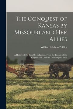 portada The Conquest of Kansas by Missouri and her Allies: A History of the Troubles in Kansas, From the Passage of the Organic Act Until the Close of July, 1 (en Inglés)