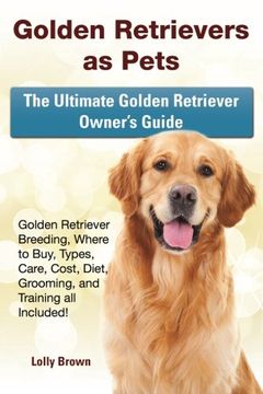 portada Golden Retrievers as Pets: Golden Retriever Breeding, Where to Buy, Types, Care, Cost, Diet, Grooming, and Training all Included! The Ultimate Golden Retriever Owner’s Guide