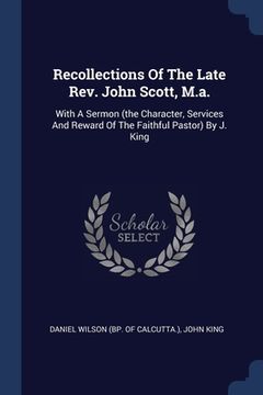 portada Recollections Of The Late Rev. John Scott, M.a.: With A Sermon (the Character, Services And Reward Of The Faithful Pastor) By J. King (en Inglés)