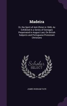 portada Madeira: Or, the Spirit of Anti-Christ in 1846, As Exhibited in a Series of Outrages Perpetrated in August Last, On British Sub (en Inglés)