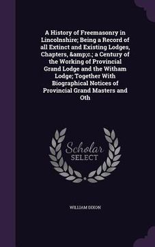 portada A History of Freemasonry in Lincolnshire; Being a Record of all Extinct and Existing Lodges, Chapters, &c.; a Century of the Working of Provincial Gra (in English)