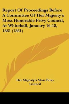 portada report of proceedings before a committee of her majestys most honorable privy council, at whitehall, january 16-18, 1861 (1861) (en Inglés)