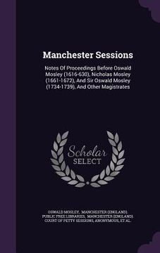 portada Manchester Sessions: Notes Of Proceedings Before Oswald Mosley (1616-630), Nicholas Mosley (1661-1672), And Sir Oswald Mosley (1734-1739), (en Inglés)