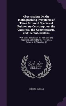 portada Observations On the Distinguishing Symptoms of Three Different Species of Pulmonary Consumption, the Catarrhal, the Apostematous, and the Tuberculous: (en Inglés)