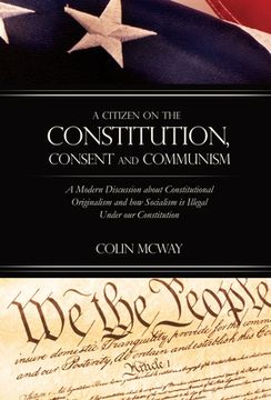 portada A Citizen on The Constitution, Consent and Communism: A Modern Discussion about Constitutional Originalism and how Socialism is Illegal Under our Cons