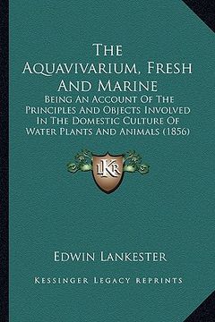 portada the aquavivarium, fresh and marine: being an account of the principles and objects involved in the domestic culture of water plants and animals (1856) (in English)