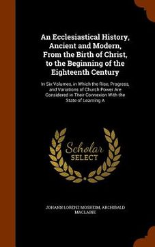 portada An Ecclesiastical History, Ancient and Modern, From the Birth of Christ, to the Beginning of the Eighteenth Century: In Six Volumes, in Which the Rise (en Inglés)