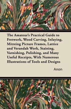 portada the amateur's practical guide to fretwork, wood carving, inlaying, mitreing picture frames, lattice and verandah work, staining, varnishing, polishing (en Inglés)