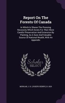 portada Report On The Forests Of Canada: In Which Is Shewn The Pressing Necessity Which Exists For Their More Careful Preservation And Extension By Planting,