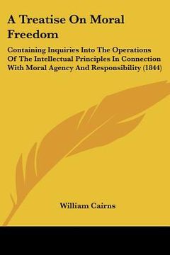 portada a treatise on moral freedom: containing inquiries into the operations of the intellectual principles in connection with moral agency and responsibi (in English)